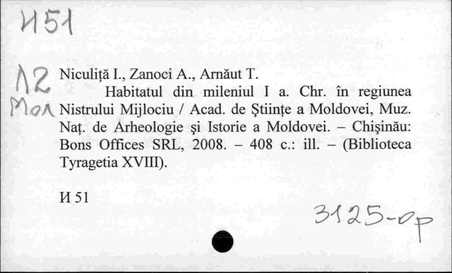 ﻿\ / Niculitä L, Zanoci A., Amàut T.
1 - Habitatul din mileniul I a. Chr. in regiunea н<?л Nistrului Mijlociu / Acad, de Çtiinte a Moldovei, Muz.
Nat. de Arheologie §i Istorie a Moldovei. - Chi§inäu: Bons Offices SRL, 2008. - 408 c.: ill. - (Biblioteca Tyragetia XVIII).
И51